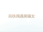 动车偶遇的极品美少妇酒店开房各种姿势干